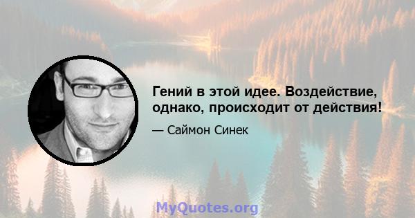 Гений в этой идее. Воздействие, однако, происходит от действия!