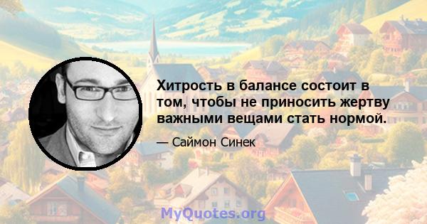 Хитрость в балансе состоит в том, чтобы не приносить жертву важными вещами стать нормой.