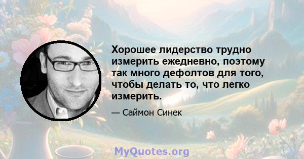 Хорошее лидерство трудно измерить ежедневно, поэтому так много дефолтов для того, чтобы делать то, что легко измерить.