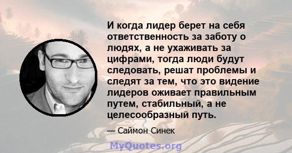 И когда лидер берет на себя ответственность за заботу о людях, а не ухаживать за цифрами, тогда люди будут следовать, решат проблемы и следят за тем, что это видение лидеров оживает правильным путем, стабильный, а не