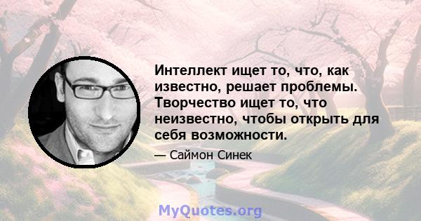 Интеллект ищет то, что, как известно, решает проблемы. Творчество ищет то, что неизвестно, чтобы открыть для себя возможности.