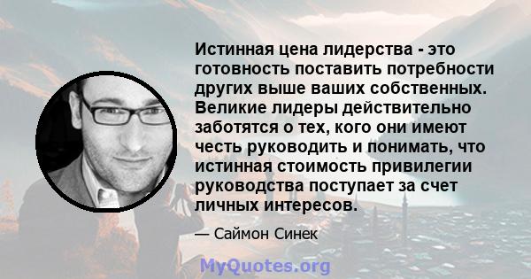 Истинная цена лидерства - это готовность поставить потребности других выше ваших собственных. Великие лидеры действительно заботятся о тех, кого они имеют честь руководить и понимать, что истинная стоимость привилегии