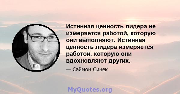 Истинная ценность лидера не измеряется работой, которую они выполняют. Истинная ценность лидера измеряется работой, которую они вдохновляют других.