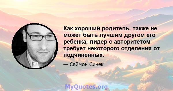 Как хороший родитель, также не может быть лучшим другом его ребенка, лидер с авторитетом требует некоторого отделения от подчиненных.