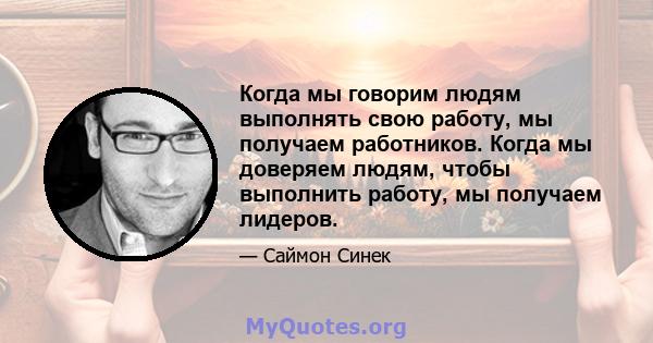 Когда мы говорим людям выполнять свою работу, мы получаем работников. Когда мы доверяем людям, чтобы выполнить работу, мы получаем лидеров.