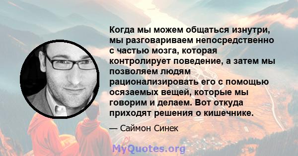 Когда мы можем общаться изнутри, мы разговариваем непосредственно с частью мозга, которая контролирует поведение, а затем мы позволяем людям рационализировать его с помощью осязаемых вещей, которые мы говорим и делаем.