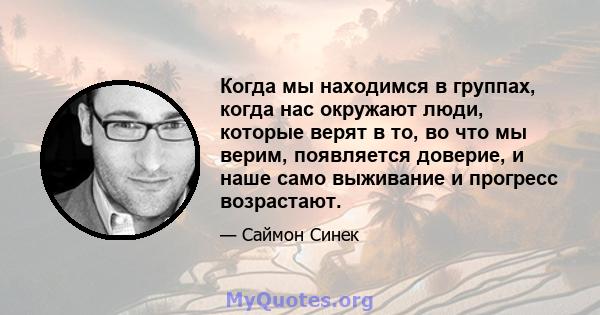 Когда мы находимся в группах, когда нас окружают люди, которые верят в то, во что мы верим, появляется доверие, и наше само выживание и прогресс возрастают.