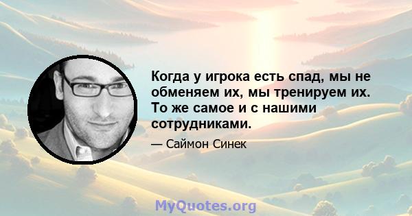 Когда у игрока есть спад, мы не обменяем их, мы тренируем их. То же самое и с нашими сотрудниками.