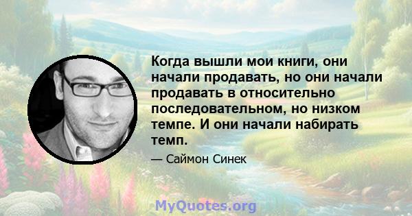 Когда вышли мои книги, они начали продавать, но они начали продавать в относительно последовательном, но низком темпе. И они начали набирать темп.