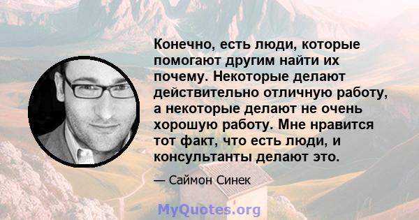 Конечно, есть люди, которые помогают другим найти их почему. Некоторые делают действительно отличную работу, а некоторые делают не очень хорошую работу. Мне нравится тот факт, что есть люди, и консультанты делают это.