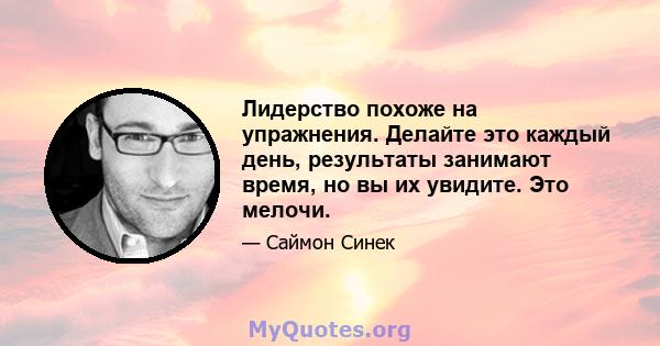 Лидерство похоже на упражнения. Делайте это каждый день, результаты занимают время, но вы их увидите. Это мелочи.