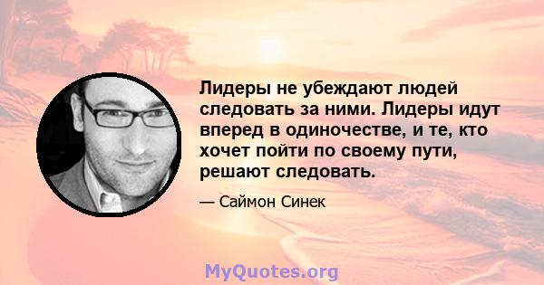 Лидеры не убеждают людей следовать за ними. Лидеры идут вперед в одиночестве, и те, кто хочет пойти по своему пути, решают следовать.