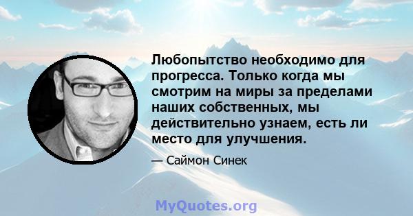 Любопытство необходимо для прогресса. Только когда мы смотрим на миры за пределами наших собственных, мы действительно узнаем, есть ли место для улучшения.