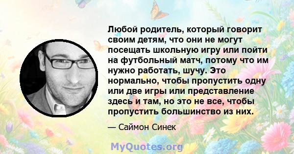 Любой родитель, который говорит своим детям, что они не могут посещать школьную игру или пойти на футбольный матч, потому что им нужно работать, шучу. Это нормально, чтобы пропустить одну или две игры или представление