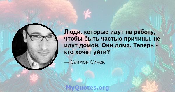 Люди, которые идут на работу, чтобы быть частью причины, не идут домой. Они дома. Теперь - кто хочет уйти?