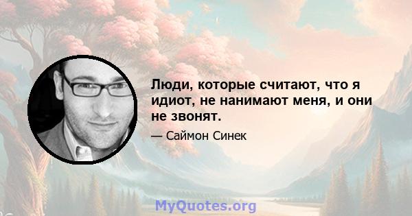 Люди, которые считают, что я идиот, не нанимают меня, и они не звонят.