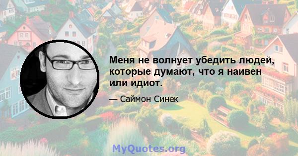 Меня не волнует убедить людей, которые думают, что я наивен или идиот.