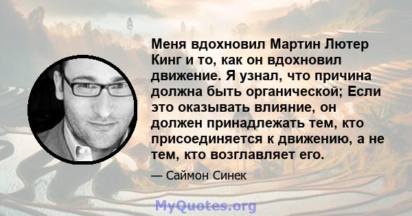 Меня вдохновил Мартин Лютер Кинг и то, как он вдохновил движение. Я узнал, что причина должна быть органической; Если это оказывать влияние, он должен принадлежать тем, кто присоединяется к движению, а не тем, кто