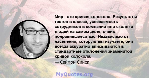 Мир - это кривая колокола. Результаты тестов в классе, успеваемость сотрудников в компании или сколько людей на самом деле, очень понравившиеся вас. Независимо от населения, которую вы изучаете, они всегда аккуратно