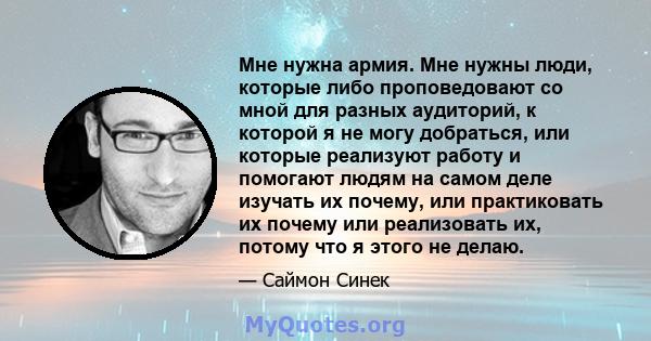 Мне нужна армия. Мне нужны люди, которые либо проповедовают со мной для разных аудиторий, к которой я не могу добраться, или которые реализуют работу и помогают людям на самом деле изучать их почему, или практиковать их 