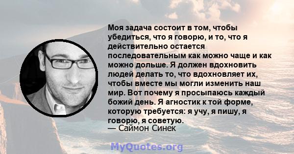 Моя задача состоит в том, чтобы убедиться, что я говорю, и то, что я действительно остается последовательным как можно чаще и как можно дольше. Я должен вдохновить людей делать то, что вдохновляет их, чтобы вместе мы