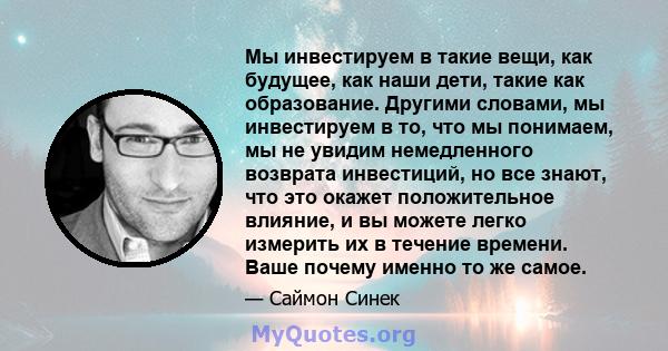 Мы инвестируем в такие вещи, как будущее, как наши дети, такие как образование. Другими словами, мы инвестируем в то, что мы понимаем, мы не увидим немедленного возврата инвестиций, но все знают, что это окажет