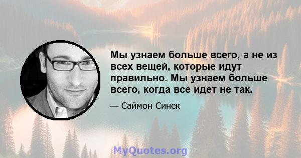 Мы узнаем больше всего, а не из всех вещей, которые идут правильно. Мы узнаем больше всего, когда все идет не так.