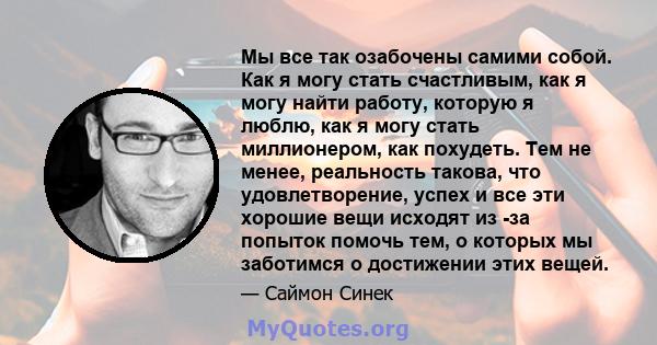 Мы все так озабочены самими собой. Как я могу стать счастливым, как я могу найти работу, которую я люблю, как я могу стать миллионером, как похудеть. Тем не менее, реальность такова, что удовлетворение, успех и все эти