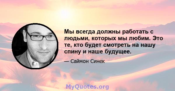 Мы всегда должны работать с людьми, которых мы любим. Это те, кто будет смотреть на нашу спину и наше будущее.