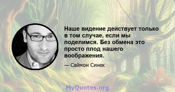 Наше видение действует только в том случае, если мы поделимся. Без обмена это просто плод нашего воображения.