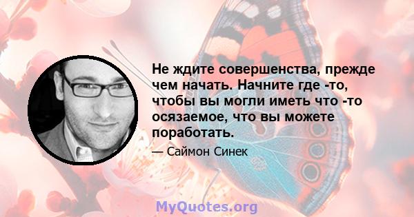 Не ждите совершенства, прежде чем начать. Начните где -то, чтобы вы могли иметь что -то осязаемое, что вы можете поработать.