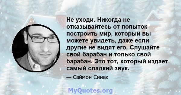 Не уходи. Никогда не отказывайтесь от попыток построить мир, который вы можете увидеть, даже если другие не видят его. Слушайте свой барабан и только свой барабан. Это тот, который издает самый сладкий звук.