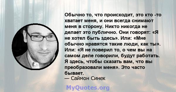 Обычно то, что происходит, это кто -то хватает меня, и они всегда снимают меня в сторону. Никто никогда не делает это публично. Они говорят: «Я не хотел быть здесь». Или: «Мне обычно нравятся такие люди, как ты». Или: