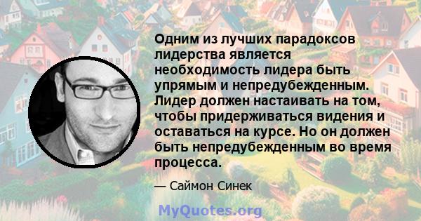 Одним из лучших парадоксов лидерства является необходимость лидера быть упрямым и непредубежденным. Лидер должен настаивать на том, чтобы придерживаться видения и оставаться на курсе. Но он должен быть непредубежденным