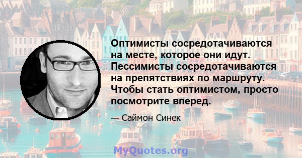 Оптимисты сосредотачиваются на месте, которое они идут. Пессимисты сосредотачиваются на препятствиях по маршруту. Чтобы стать оптимистом, просто посмотрите вперед.