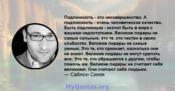 Подлинность - это несовершенство. А подлинность - очень человеческое качество. Быть подлинным - значит быть в мире с вашими недостатками. Великие лидеры не самые сильные, это те, кто честен в своих слабостях. Великие