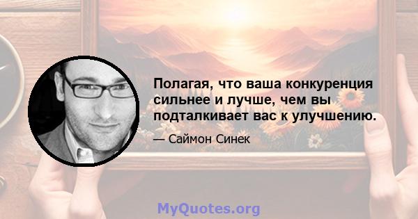 Полагая, что ваша конкуренция сильнее и лучше, чем вы подталкивает вас к улучшению.