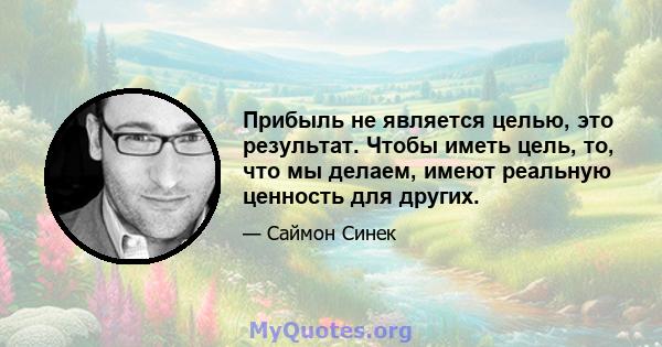 Прибыль не является целью, это результат. Чтобы иметь цель, то, что мы делаем, имеют реальную ценность для других.