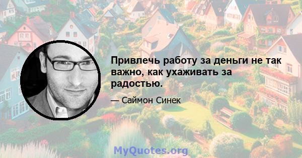 Привлечь работу за деньги не так важно, как ухаживать за радостью.