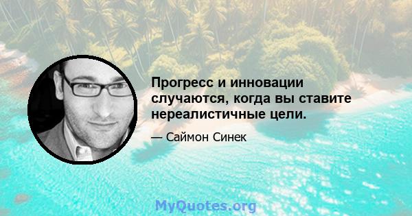 Прогресс и инновации случаются, когда вы ставите нереалистичные цели.