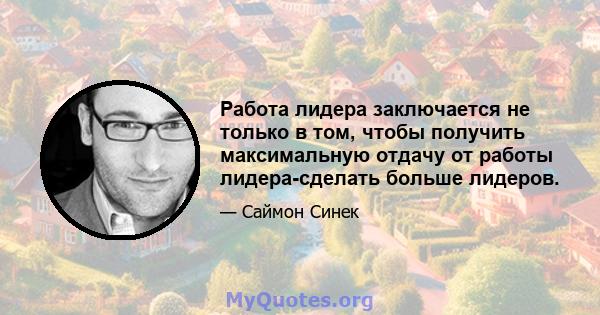 Работа лидера заключается не только в том, чтобы получить максимальную отдачу от работы лидера-сделать больше лидеров.