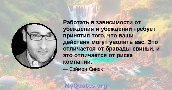 Работать в зависимости от убеждения и убеждений требует принятия того, что ваши действия могут уволить вас. Это отличается от бравады свиньи, и это отличается от риска компании.