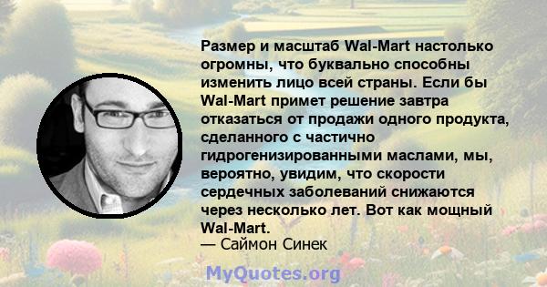 Размер и масштаб Wal-Mart настолько огромны, что буквально способны изменить лицо всей страны. Если бы Wal-Mart примет решение завтра отказаться от продажи одного продукта, сделанного с частично гидрогенизированными