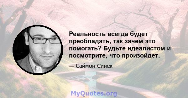 Реальность всегда будет преобладать, так зачем это помогать? Будьте идеалистом и посмотрите, что произойдет.