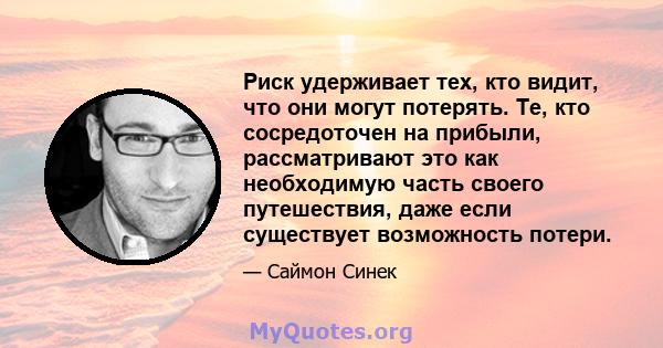 Риск удерживает тех, кто видит, что они могут потерять. Те, кто сосредоточен на прибыли, рассматривают это как необходимую часть своего путешествия, даже если существует возможность потери.