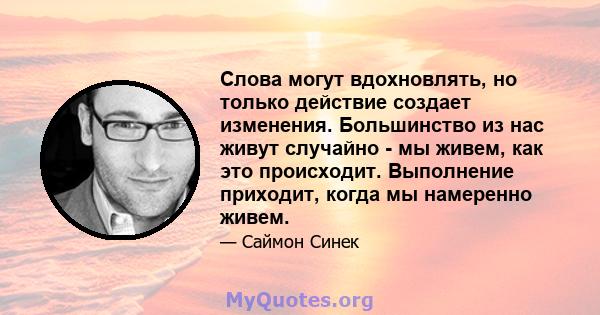 Слова могут вдохновлять, но только действие создает изменения. Большинство из нас живут случайно - мы живем, как это происходит. Выполнение приходит, когда мы намеренно живем.