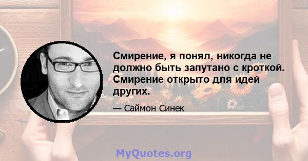 Смирение, я понял, никогда не должно быть запутано с кроткой. Смирение открыто для идей других.