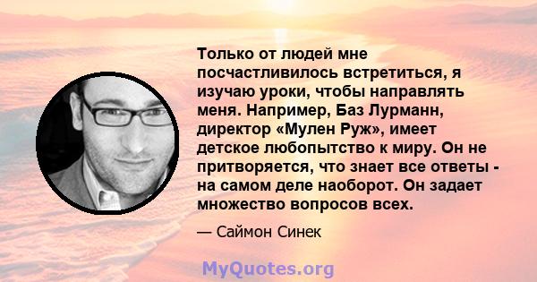 Только от людей мне посчастливилось встретиться, я изучаю уроки, чтобы направлять меня. Например, Баз Лурманн, директор «Мулен Руж», имеет детское любопытство к миру. Он не притворяется, что знает все ответы - на самом