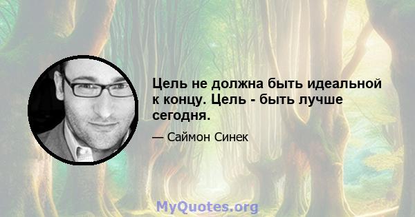 Цель не должна быть идеальной к концу. Цель - быть лучше сегодня.