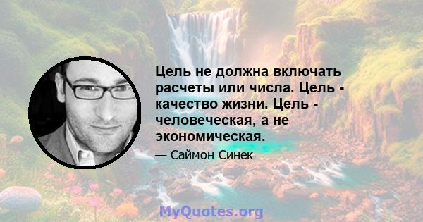 Цель не должна включать расчеты или числа. Цель - качество жизни. Цель - человеческая, а не экономическая.